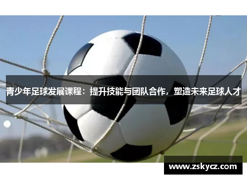 青少年足球发展课程：提升技能与团队合作，塑造未来足球人才