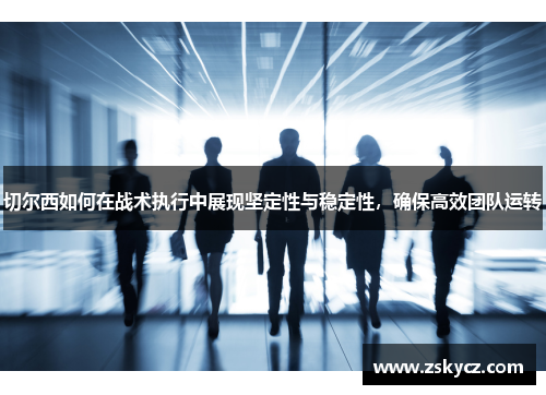 切尔西如何在战术执行中展现坚定性与稳定性，确保高效团队运转