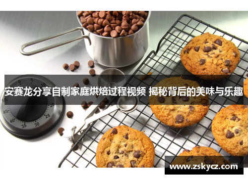 安赛龙分享自制家庭烘焙过程视频 揭秘背后的美味与乐趣