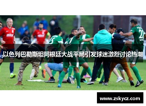 以色列巴勒斯坦阿根廷大战平局引发球迷激烈讨论热潮