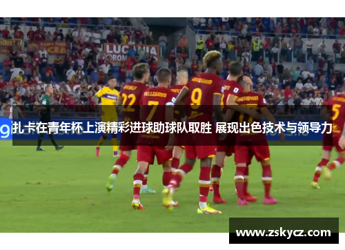 扎卡在青年杯上演精彩进球助球队取胜 展现出色技术与领导力