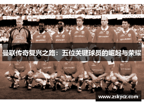 曼联传奇复兴之路：五位关键球员的崛起与荣耀