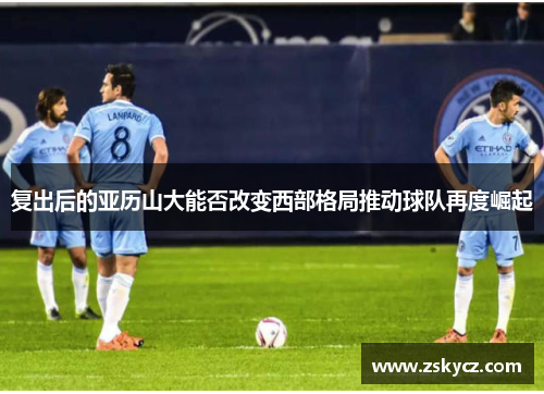 复出后的亚历山大能否改变西部格局推动球队再度崛起