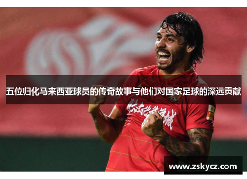 五位归化马来西亚球员的传奇故事与他们对国家足球的深远贡献