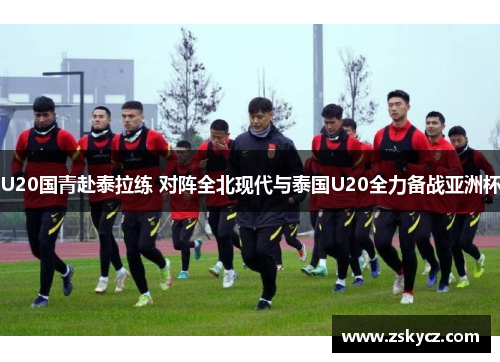 U20国青赴泰拉练 对阵全北现代与泰国U20全力备战亚洲杯