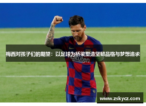 梅西对孩子们的期望：以足球为桥梁塑造坚韧品格与梦想追求