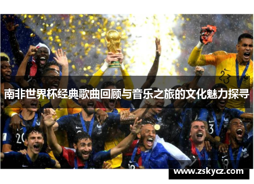 南非世界杯经典歌曲回顾与音乐之旅的文化魅力探寻