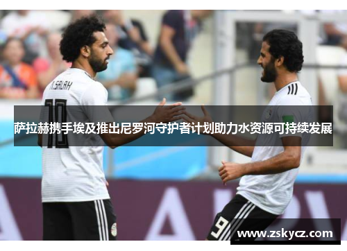 萨拉赫携手埃及推出尼罗河守护者计划助力水资源可持续发展 萨拉赫携手埃及推出尼罗河守护者计划助力水资源可持续发展