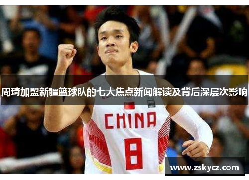 周琦加盟新疆篮球队的七大焦点新闻解读及背后深层次影响