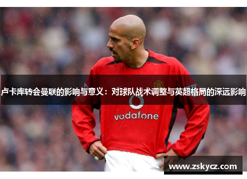 卢卡库转会曼联的影响与意义：对球队战术调整与英超格局的深远影响