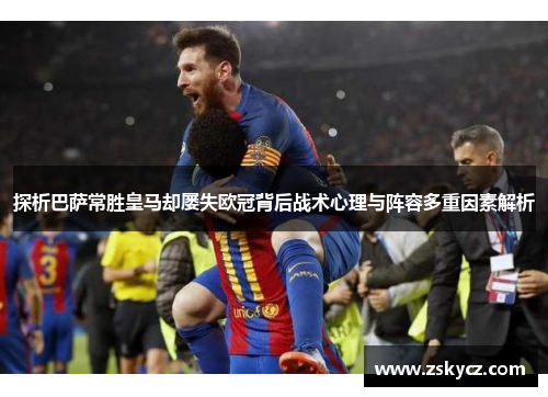 探析巴萨常胜皇马却屡失欧冠背后战术心理与阵容多重因素解析