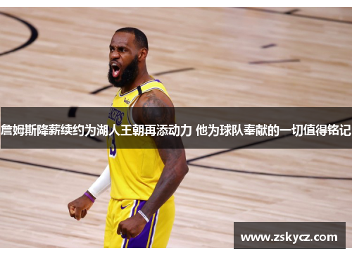 詹姆斯降薪续约为湖人王朝再添动力 他为球队奉献的一切值得铭记